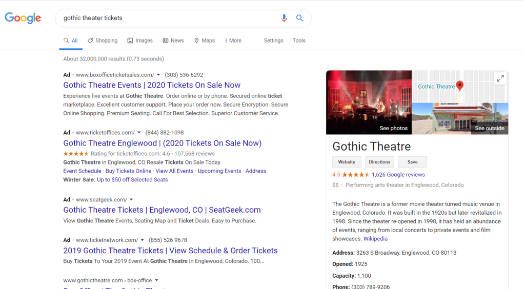Machine generated alternative text:
Google 
gothic theater tickets 
Q All O Shopping Images News 
About 32,000,000 results (0.73 seconds) 
Maps 
More 
Settings 
Tools 
Ad • www.boxofficeticketsales.com/ (303) 536-6292 
Gothic Theatre Events | 2020 Tickets On Sale Now 
Experience live events at Gothic Theatre. Order online or by phone. Secured online ticket 
marketplace. Excellent customer support. Place your order now. Secure Encryption. Secure 
Online Shopping. Premium Seating. Call For Best Selection. Superior Customer Service. 
Ad • www.ticketoffces.com/ (844) 882-1098 
Gothic Theatre Englewood | (2020 Tickets On Sale Now) 
Rating forticketoffces.com: 4.6 - 107,568 reviews 
Gothic Theatre in Englewood, CO Resale Tickets On Sale Today. 
Event Schedule • Buy Tickets Online • View All Events • Upcoming Events • Address 
Winter Sale: Up to $50 off Selected Seats 
Ad • www.seatgeek.com/ 
Gothic Theatre Tickets I Englewood, CO I SeatGeek.com 
View Gothic Theatre Events, Seating Map and Ticket Deals. Easy to Purchase. 
Ad • www.ticketnetwork.com/ (855) 526-9678 
2019 Gothic Theatre Tickets I View Schedule & Order Tickets 
Buy Tickets To Your 2019 Event At Gothic Theatre In Englewood, Colorado. 100... 
www.gothictheatre.com box-office 
Gothic Theatre 
See outside 
See photos 
Gothic Theatre 
We bsite 
Directions 
Save 
4.5 1,626 Google reviews 
$$ • Performing arts theater in Englewood, Colorado 
The Gothic Theatre is a former movie theater turned music venue in 
Englewood, Colorado. It was built in the 1920s but later revitalized in 
1998. Since the theater re-opened in 1 998, it has held an abundance 
of events, ranging from local concerts to private events and film 
showcases. Wikipedia 
Address: 3263 S Broadway, Englewood, CO 80113 
Opened: 1925 
Capacity: 1 , 100 